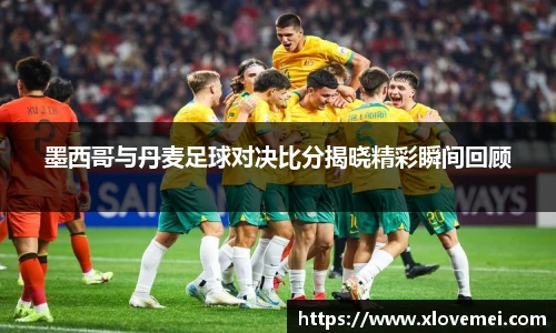 墨西哥与丹麦足球对决比分揭晓精彩瞬间回顾